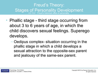 Copyright ©2012 by Pearson Education, Inc.
All rights reserved.
Psychology, Third Edition
Saundra K. Ciccarelli • J. Noland White
Freud’s Theory:
Stages of Personality Development
• Phallic stage - third stage occurring from
about 3 to 6 years of age, in which the
child discovers sexual feelings. Superego
develops.
– Oedipus complex- situation occurring in the
phallic stage in which a child develops a
sexual attraction to the opposite-sex parent
and jealousy of the same-sex parent.
LO 13.2 Freud’s historical views of personality
 