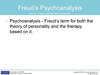 Copyright ©2012 by Pearson Education, Inc.
All rights reserved.
Psychology, Third Edition
Saundra K. Ciccarelli • J. Noland White
Freud’s Psychoanalysis
• Psychoanalysis - Freud’s term for both the
theory of personality and the therapy
based on it.
LO 13.2 Freud’s historical views of personality
 