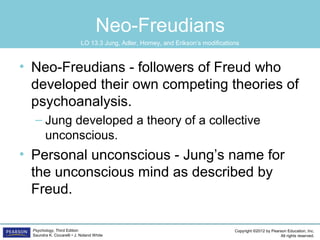 Copyright ©2012 by Pearson Education, Inc.
All rights reserved.
Psychology, Third Edition
Saundra K. Ciccarelli • J. Noland White
Neo-Freudians
• Neo-Freudians - followers of Freud who
developed their own competing theories of
psychoanalysis.
– Jung developed a theory of a collective
unconscious.
• Personal unconscious - Jung’s name for
the unconscious mind as described by
Freud.
LO 13.3 Jung, Adler, Horney, and Erikson’s modifications
 