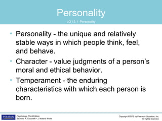 Copyright ©2012 by Pearson Education, Inc.
All rights reserved.
Psychology, Third Edition
Saundra K. Ciccarelli • J. Noland White
Personality
• Personality - the unique and relatively
stable ways in which people think, feel,
and behave.
• Character - value judgments of a person’s
moral and ethical behavior.
• Temperament - the enduring
characteristics with which each person is
born.
LO 13.1 Personality
 