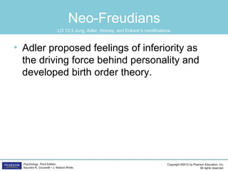 Copyright ©2012 by Pearson Education, Inc.
All rights reserved.
Psychology, Third Edition
Saundra K. Ciccarelli • J. Noland White
Neo-Freudians
• Adler proposed feelings of inferiority as
the driving force behind personality and
developed birth order theory.
LO 13.3 Jung, Adler, Horney, and Erikson’s modifications
 