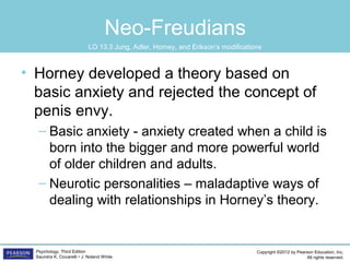 Copyright ©2012 by Pearson Education, Inc.
All rights reserved.
Psychology, Third Edition
Saundra K. Ciccarelli • J. Noland White
Neo-Freudians
• Horney developed a theory based on
basic anxiety and rejected the concept of
penis envy.
– Basic anxiety - anxiety created when a child is
born into the bigger and more powerful world
of older children and adults.
– Neurotic personalities – maladaptive ways of
dealing with relationships in Horney’s theory.
LO 13.3 Jung, Adler, Horney, and Erikson’s modifications
 