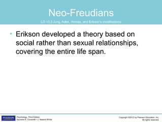 Copyright ©2012 by Pearson Education, Inc.
All rights reserved.
Psychology, Third Edition
Saundra K. Ciccarelli • J. Noland White
Neo-Freudians
• Erikson developed a theory based on
social rather than sexual relationships,
covering the entire life span.
LO 13.3 Jung, Adler, Horney, and Erikson’s modifications
 