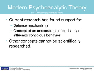Copyright ©2012 by Pearson Education, Inc.
All rights reserved.
Psychology, Third Edition
Saundra K. Ciccarelli • J. Noland White
Modern Psychoanalytic Theory
• Current research has found support for:
– Defense mechanisms
– Concept of an unconscious mind that can
influence conscious behavior
• Other concepts cannot be scientifically
researched.
LO 13.4 Modern psychoanalytic theory
 