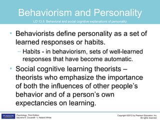 Copyright ©2012 by Pearson Education, Inc.
All rights reserved.
Psychology, Third Edition
Saundra K. Ciccarelli • J. Noland White
Behaviorism and Personality
• Behaviorists define personality as a set of
learned responses or habits.
– Habits - in behaviorism, sets of well-learned
responses that have become automatic.
• Social cognitive learning theorists –
theorists who emphasize the importance
of both the influences of other people’s
behavior and of a person’s own
expectancies on learning.
LO 13.5 Behavioral and social cognitive explanations of personality
 
