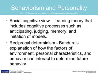 Copyright ©2012 by Pearson Education, Inc.
All rights reserved.
Psychology, Third Edition
Saundra K. Ciccarelli • J. Noland White
Behaviorism and Personality
• Social cognitive view – learning theory that
includes cognitive processes such as
anticipating, judging, memory, and
imitation of models.
• Reciprocal determinism - Bandura’s
explanation of how the factors of
environment, personal characteristics, and
behavior can interact to determine future
behavior.
LO 13.5 Behavioral and social cognitive explanations of personality
 