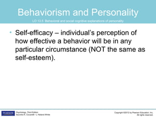 Copyright ©2012 by Pearson Education, Inc.
All rights reserved.
Psychology, Third Edition
Saundra K. Ciccarelli • J. Noland White
Behaviorism and Personality
• Self-efficacy – individual’s perception of
how effective a behavior will be in any
particular circumstance (NOT the same as
self-esteem).
LO 13.5 Behavioral and social cognitive explanations of personality
 