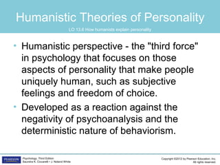 Copyright ©2012 by Pearson Education, Inc.
All rights reserved.
Psychology, Third Edition
Saundra K. Ciccarelli • J. Noland White
Humanistic Theories of Personality
• Humanistic perspective - the "third force"
in psychology that focuses on those
aspects of personality that make people
uniquely human, such as subjective
feelings and freedom of choice.
• Developed as a reaction against the
negativity of psychoanalysis and the
deterministic nature of behaviorism.
LO 13.6 How humanists explain personality
 