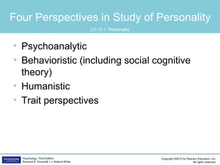 Copyright ©2012 by Pearson Education, Inc.
All rights reserved.
Psychology, Third Edition
Saundra K. Ciccarelli • J. Noland White
Four Perspectives in Study of Personality
• Psychoanalytic
• Behavioristic (including social cognitive
theory)
• Humanistic
• Trait perspectives
LO 13.1 Personality
 