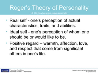 Copyright ©2012 by Pearson Education, Inc.
All rights reserved.
Psychology, Third Edition
Saundra K. Ciccarelli • J. Noland White
Roger’s Theory of Personality
• Real self - one’s perception of actual
characteristics, traits, and abilities.
• Ideal self - one’s perception of whom one
should be or would like to be.
• Positive regard – warmth, affection, love,
and respect that come from significant
others in one’s life.
LO 13.6 How humanists explain personality
 