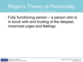 Copyright ©2012 by Pearson Education, Inc.
All rights reserved.
Psychology, Third Edition
Saundra K. Ciccarelli • J. Noland White
Roger’s Theory of Personality
• Fully functioning person – a person who is
in touch with and trusting of the deepest,
innermost urges and feelings.
LO 13.6 How humanists explain personality
 
