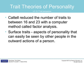 Copyright ©2012 by Pearson Education, Inc.
All rights reserved.
Psychology, Third Edition
Saundra K. Ciccarelli • J. Noland White
Trait Theories of Personality
• Cattell reduced the number of traits to
between 16 and 23 with a computer
method called factor analysis.
• Surface traits - aspects of personality that
can easily be seen by other people in the
outward actions of a person.
LO 13.7 Trait perspective
 