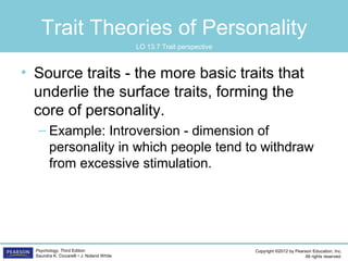 Copyright ©2012 by Pearson Education, Inc.
All rights reserved.
Psychology, Third Edition
Saundra K. Ciccarelli • J. Noland White
Trait Theories of Personality
• Source traits - the more basic traits that
underlie the surface traits, forming the
core of personality.
– Example: Introversion - dimension of
personality in which people tend to withdraw
from excessive stimulation.
LO 13.7 Trait perspective
 