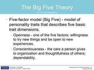 Copyright ©2012 by Pearson Education, Inc.
All rights reserved.
Psychology, Third Edition
Saundra K. Ciccarelli • J. Noland White
The Big Five Theory
• Five-factor model (Big Five) - model of
personality traits that describes five basic
trait dimensions.
– Openness - one of the five factors; willingness
to try new things and be open to new
experiences.
– Conscientiousness - the care a person gives
to organization and thoughtfulness of others;
dependability.
LO 13.7 Trait perspective
 