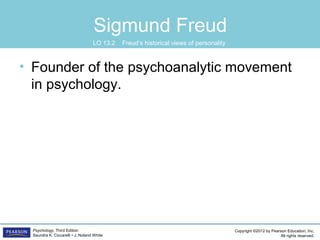 Copyright ©2012 by Pearson Education, Inc.
All rights reserved.
Psychology, Third Edition
Saundra K. Ciccarelli • J. Noland White
Sigmund Freud
• Founder of the psychoanalytic movement
in psychology.
LO 13.2 Freud’s historical views of personality
 