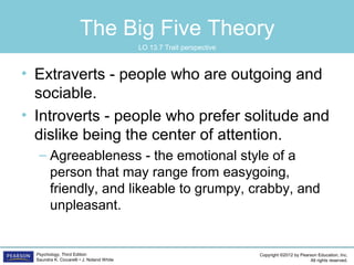 Copyright ©2012 by Pearson Education, Inc.
All rights reserved.
Psychology, Third Edition
Saundra K. Ciccarelli • J. Noland White
The Big Five Theory
• Extraverts - people who are outgoing and
sociable.
• Introverts - people who prefer solitude and
dislike being the center of attention.
– Agreeableness - the emotional style of a
person that may range from easygoing,
friendly, and likeable to grumpy, crabby, and
unpleasant.
LO 13.7 Trait perspective
 