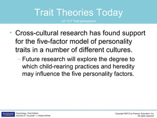 Copyright ©2012 by Pearson Education, Inc.
All rights reserved.
Psychology, Third Edition
Saundra K. Ciccarelli • J. Noland White
Trait Theories Today
• Cross-cultural research has found support
for the five-factor model of personality
traits in a number of different cultures.
– Future research will explore the degree to
which child-rearing practices and heredity
may influence the five personality factors.
LO 13.7 Trait perspective
 