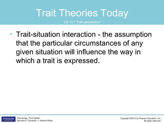 Copyright ©2012 by Pearson Education, Inc.
All rights reserved.
Psychology, Third Edition
Saundra K. Ciccarelli • J. Noland White
Trait Theories Today
• Trait-situation interaction - the assumption
that the particular circumstances of any
given situation will influence the way in
which a trait is expressed.
LO 13.7 Trait perspective
 