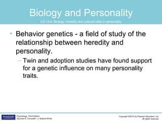 Copyright ©2012 by Pearson Education, Inc.
All rights reserved.
Psychology, Third Edition
Saundra K. Ciccarelli • J. Noland White
Biology and Personality
• Behavior genetics - a field of study of the
relationship between heredity and
personality.
– Twin and adoption studies have found support
for a genetic influence on many personality
traits.
LO 13.8 Biology, heredity and cultural roles in personality
 