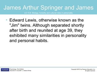 Copyright ©2012 by Pearson Education, Inc.
All rights reserved.
Psychology, Third Edition
Saundra K. Ciccarelli • J. Noland White
James Arthur Springer and James
• Edward Lewis, otherwise known as the
"Jim" twins. Although separated shortly
after birth and reunited at age 39, they
exhibited many similarities in personality
and personal habits.
LO 13.8 Biology, heredity and cultural roles in personality
 