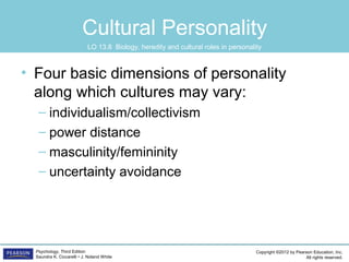 Copyright ©2012 by Pearson Education, Inc.
All rights reserved.
Psychology, Third Edition
Saundra K. Ciccarelli • J. Noland White
Cultural Personality
• Four basic dimensions of personality
along which cultures may vary:
– individualism/collectivism
– power distance
– masculinity/femininity
– uncertainty avoidance
LO 13.8 Biology, heredity and cultural roles in personality
 