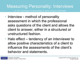 Copyright ©2012 by Pearson Education, Inc.
All rights reserved.
Psychology, Third Edition
Saundra K. Ciccarelli • J. Noland White
Measuring Personality: Interviews
• Interview - method of personality
assessment in which the professional
asks questions of the client and allows the
client to answer, either in a structured or
unstructured fashion.
• Halo effect – tendency of an interviewer to
allow positive characteristics of a client to
influence the assessments of the client’s
behavior and statements.
LO 13.9 Advantages and disadvantages of various measure of personality
 