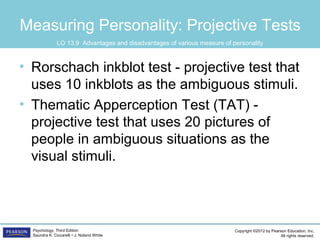 Copyright ©2012 by Pearson Education, Inc.
All rights reserved.
Psychology, Third Edition
Saundra K. Ciccarelli • J. Noland White
Measuring Personality: Projective Tests
• Rorschach inkblot test - projective test that
uses 10 inkblots as the ambiguous stimuli.
• Thematic Apperception Test (TAT) -
projective test that uses 20 pictures of
people in ambiguous situations as the
visual stimuli.
LO 13.9 Advantages and disadvantages of various measure of personality
 