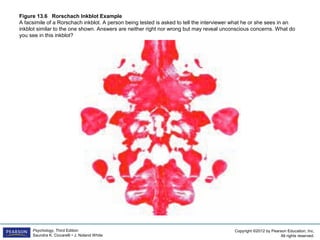 Copyright ©2012 by Pearson Education, Inc.
All rights reserved.
Psychology, Third Edition
Saundra K. Ciccarelli • J. Noland White
Figure 13.6 Rorschach Inkblot Example
A facsimile of a Rorschach inkblot. A person being tested is asked to tell the interviewer what he or she sees in an
inkblot similar to the one shown. Answers are neither right nor wrong but may reveal unconscious concerns. What do
you see in this inkblot?
 