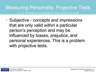 Copyright ©2012 by Pearson Education, Inc.
All rights reserved.
Psychology, Third Edition
Saundra K. Ciccarelli • J. Noland White
Measuring Personality: Projective Tests
• Subjective - concepts and impressions
that are only valid within a particular
person’s perception and may be
influenced by biases, prejudice, and
personal experiences. This is a problem
with projective tests.
LO 13.9 Advantages and disadvantages of various measure of personality
 