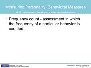 Copyright ©2012 by Pearson Education, Inc.
All rights reserved.
Psychology, Third Edition
Saundra K. Ciccarelli • J. Noland White
Measuring Personality: Behavioral Measures
• Frequency count - assessment in which
the frequency of a particular behavior is
counted.
LO 13.9 Advantages and disadvantages of various measure of personality
 