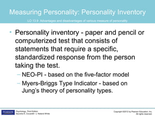 Copyright ©2012 by Pearson Education, Inc.
All rights reserved.
Psychology, Third Edition
Saundra K. Ciccarelli • J. Noland White
Measuring Personality: Personality Inventory
• Personality inventory - paper and pencil or
computerized test that consists of
statements that require a specific,
standardized response from the person
taking the test.
– NEO-PI - based on the five-factor model
– Myers-Briggs Type Indicator - based on
Jung’s theory of personality types.
LO 13.9 Advantages and disadvantages of various measure of personality
 