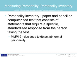 Copyright ©2012 by Pearson Education, Inc.
All rights reserved.
Psychology, Third Edition
Saundra K. Ciccarelli • J. Noland White
Measuring Personality: Personality Inventory
• Personality inventory - paper and pencil or
computerized test that consists of
statements that require a specific,
standardized response from the person
taking the test.
– MMPI-2 - designed to detect abnormal
personality.
LO 13.9 Advantages and disadvantages of various measure of personality
 