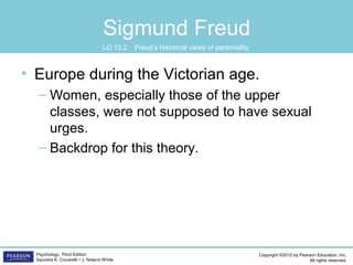 Copyright ©2012 by Pearson Education, Inc.
All rights reserved.
Psychology, Third Edition
Saundra K. Ciccarelli • J. Noland White
Sigmund Freud
• Europe during the Victorian age.
– Women, especially those of the upper
classes, were not supposed to have sexual
urges.
– Backdrop for this theory.
LO 13.2 Freud’s historical views of personality
 