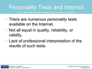 Copyright ©2012 by Pearson Education, Inc.
All rights reserved.
Psychology, Third Edition
Saundra K. Ciccarelli • J. Noland White
Personality Tests and Internet
• There are numerous personality tests
available on the Internet.
• Not all equal in quality, reliability, or
validity.
• Lack of professional interpretation of the
results of such tests.
LO 13.9 Advantages and disadvantages of various measure of personality
 