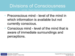 Copyright ©2012 by Pearson Education, Inc.
All rights reserved.
Psychology, Third Edition
Saundra K. Ciccarelli • J. Noland White
Divisions of Consciousness
• Preconscious mind - level of the mind in
which information is available but not
currently conscious.
• Conscious mind - level of the mind that is
aware of immediate surroundings and
perceptions.
LO 13.2 Freud’s historical views of personality
 