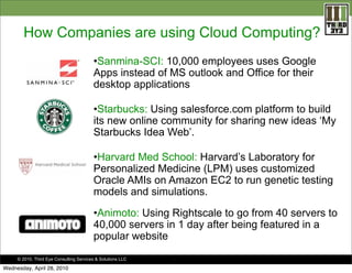 How Companies are using Cloud Computing?
•Sanmina-SCI: 10,000 employees uses Google
Apps instead of MS outlook and Office for their
desktop applications
•Starbucks: Using salesforce.com platform to build
its new online community for sharing new ideas ‘My
Starbucks Idea Web’.
•Harvard Med School: Harvard’s Laboratory for
Personalized Medicine (LPM) uses customized
Oracle AMIs on Amazon EC2 to run genetic testing
models and simulations.
•Animoto: Using Rightscale to go from 40 servers to
40,000 servers in 1 day after being featured in a
popular website
© 2010. Third Eye Consulting Services & Solutions LLC

Wednesday, April 28, 2010

.

 