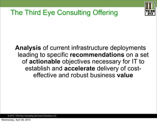 The Third Eye Consulting Offering

Analysis of current infrastructure deployments
leading to specific recommendations on a set
of actionable objectives necessary for IT to
establish and accelerate delivery of costeffective and robust business value

© 2010. Third Eye Consulting Services & Solutions LLC

Wednesday, April 28, 2010

.

 