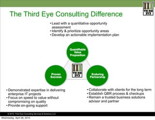 The Third Eye Consulting Difference
                                                   • Lead with a quantitative opportunity
                                                     assessment
                                                   • Identify & prioritize opportunity areas
                                                   • Develop an actionable implementation plan



                                                               Quantifiable
                                                                  Value
                                                               Proposition




                                                     Proven                      Enduring
                                                    Success                     Partnership



    • Demonstrated expertise in delivering                                    • Collaborate with clients for the long term
      enterprise IT projects                                                  • Establish QBR process & checkups
    • Focus on speed to value without                                         • Remain a trusted business solutions
      compromising on quality                                                   advisor and partner
    • Provide on-going support

     © 2010. Third Eye Consulting Services & Solutions LLC          .

Wednesday, April 28, 2010
 