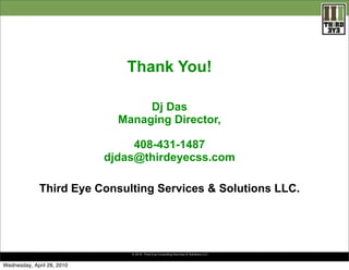Thank You!

                                   Dj Das
                              Managing Director,

                                 408-431-1487
                            djdas@thirdeyecss.com

              Third Eye Consulting Services & Solutions LLC.




                                © 2010. Third Eye Consulting. Services & Solutions LLC


Wednesday, April 28, 2010
 