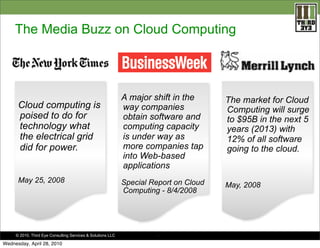The Media Buzz on Cloud Computing




                                                             A major shift in the      The market for Cloud
      Cloud computing is                                     way companies             Computing will surge
      poised to do for                                       obtain software and       to $95B in the next 5
      technology what                                        computing capacity        years (2013) with
      the electrical grid                                    is under way as           12% of all software
      did for power.                                         more companies tap        going to the cloud.
                                                             into Web-based
                                                             applications
      May 25, 2008                                           Special Report on Cloud   May, 2008
                                                             Computing - 8/4/2008




     © 2010. Third Eye Consulting Services & Solutions LLC             .

Wednesday, April 28, 2010
 