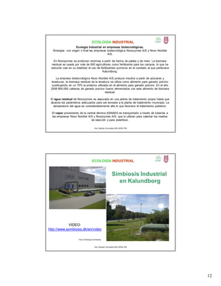 12
ECOLOGÍA INDUSTRIAL
Ecología Industrial en empresas biotecnológicas.
Sinergias con origen o final las empresas biotecnológica Novozymes A/S y Novo Nordisk
A/S.
En Novozymes se producen enzimas a partir de harina de patata y de maíz. La biomasa
residual es usada por más de 600 agricultores como fertilizante para los campos, lo que ha
reducido casi en su totalidad el uso de fertilizantes químicos en el condado al que pertenece
Kalundborg.
La empresa biotecnológica Novo Nordisk A/S produce insulina a partir de azúcares y
levaduras, la biomasa residual de la levadura se utiliza como alimento para ganado porcino
sustituyendo en un 70% la proteína utilizada en el alimento para ganado porcino. En el año
2008 800,000 cabezas de ganado porcino fueron alimentados con este alimento de biomasa
residual.
El agua residual de Novozymes es depurada en una planta de tratamiento propia hasta que
alcanza los parámetros adecuados para ser enviada a la planta de tratamiento municipal. La
temperatura del agua es considerablemente alta lo que favorece el tratamiento posterior.
El vapor proveniente de la central térmica ASNAES es transportado a través de tuberías a
las empresas Novo Nordisk A/S y Novozymes A/S, que lo utilizan para calentar los medios
de reacción y para esterilizar.
Dra. Gemma Cervantes GIEI-UPIBI, IPN
ECOLOGÍA INDUSTRIAL
Simbiosis Industrial
en Kalundborg
Foto: A.Koenig, Ecoindustry
VIDEO:
http://www.symbiosis.dk/en/video
Dra. Gemma Cervantes GIEI-UPIBI, IPN
 