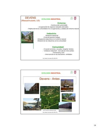 14
ECOLOGÍA INDUSTRIAL
DEVENS
(Massachussets, US)
Industria:
-Simbiosis industrial
-Creación puestos trabajo
-Integración industrias en el entorno natural
-Relación de las industrias con la comunidad
Comunidad:
- Creación servicios: escuelas, hospital, hoteles
- “simbiosis industrial”: mercado de intercambio
- Formación y ocio
- Intervención en las decisiones: entidades
Entorno:
-Construcción sustentable
- recuperación de espacios naturales afectados
- Implicación de la comunidad en la recuperación y cuidado del entorno natural
Dra. Gemma Cervantes GIEI-UPIBI, IPN
ECOLOGÍA INDUSTRIAL
Devens - Antes
Fotos: Devens Eco-efficiency Center
Dra. Gemma Cervantes GIEI-UPIBI, IPN
 