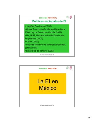 16
ECOLOGÍA INDUSTRIAL
• Japón, Eco-towns (1996)
• China, Economía Circular (política desde
2000, Ley de Economía Circular 2009)
• UK, NISP, National Industrial Symbiosis
Programme (2003)
• Corea (2003)
• Holanda (Ministro de Simbiosis Industrial,
política de SI)
• Brasil (Rio de Janeiro) (2002)
Dra. Gemma Cervantes GIEI-UPIBI, IPN
Políticas nacionales de EI
ECOLOGÍA INDUSTRIAL
La EI en
México
Dra. Gemma Cervantes GIEI-UPIBI, IPN
 