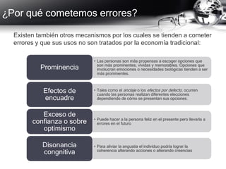 ¿Por qué cometemos errores?
Existen también otros mecanismos por los cuales se tienden a cometer
errores y que sus usos no son tratados por la economía tradicional:
• Las personas son más propensas a escoger opciones que
son más prominentes, vívidas y memorables. Opciones que
involucran emociones o necesidades biológicas tienden a ser
más prominentes.
Prominencia
• Tales como el anclaje o los efectos por defecto, ocurren
cuando las personas realizan diferentes elecciones
dependiendo de cómo se presentan sus opciones.
Efectos de
encuadre
• Puede hacer a la persona feliz en el presente pero llevarla a
errores en el futuro
Exceso de
confianza o sobre
optimismo
• Para aliviar la angustia el individuo podría lograr la
coherencia alterando acciones o alterando creencias
Disonancia
congnitiva
 