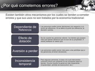 ¿Por qué cometemos errores?
Existen también otros mecanismos por los cuales se tienden a cometer
errores y que sus usos no son tratados por la economía tradicional:
• Las personas suelen tomar decisiones con respecto a un
punto de referencia. Si se altera el punto de referencia, la
decisión cambia.
Dependiente de
Referencia
• Se da cuando las personas valoran los bienes que poseen
más que bienes idénticos que no son de su propiedad. A
veces prefieren el status quo.
Efecto de
dotación
• Las personas suelen poner más peso a las pérdidas que a
las ganancias al tomar decisiones.Aversión a perder
• Para algunas personas, la tasa a la cual intercambia
consumo futuro por presente no es constante sobre el
tiempo. Ocurre cuando la gente es más impaciente.
(impulsividad, pérdida de autocontrol, etc.)
Inconsistencia
temporal
 
