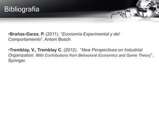 Bibliografía
•Brañas-Garza, P. (2011). “Economía Experimental y del
Comportamiento”. Antoni Bosch
•Tremblay, V., Tremblay C. (2012). “New Perspectives on Industrial
Organization. With Contributions from Behavioral Economics and Game Theory”.
Springer.
 