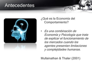 ¿Qué es la Economía del
Comportamiento?
• Es una combinación de
Economía y Psicología que trata
de explicar el funcionamiento de
los mercados cuando los
agentes presentan limitaciones
y complejidades humanas.
Mullainathan & Thaler (2001)
Antecedentes
 