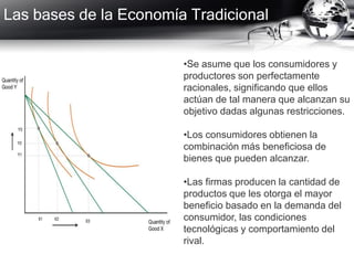 Las bases de la Economía Tradicional
•Se asume que los consumidores y
productores son perfectamente
racionales, significando que ellos
actúan de tal manera que alcanzan su
objetivo dadas algunas restricciones.
•Los consumidores obtienen la
combinación más beneficiosa de
bienes que pueden alcanzar.
•Las firmas producen la cantidad de
productos que les otorga el mayor
beneficio basado en la demanda del
consumidor, las condiciones
tecnológicas y comportamiento del
rival.
 