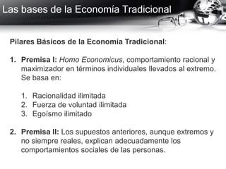 Las bases de la Economía Tradicional
Pilares Básicos de la Economía Tradicional:
1. Premisa I: Homo Economicus, comportamiento racional y
maximizador en términos individuales llevados al extremo.
Se basa en:
1. Racionalidad ilimitada
2. Fuerza de voluntad ilimitada
3. Egoísmo ilimitado
2. Premisa II: Los supuestos anteriores, aunque extremos y
no siempre reales, explican adecuadamente los
comportamientos sociales de las personas.
 