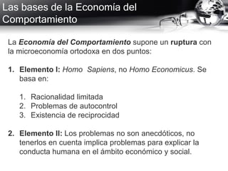 Las bases de la Economía del
Comportamiento
La Economía del Comportamiento supone un ruptura con
la microeconomía ortodoxa en dos puntos:
1. Elemento I: Homo Sapiens, no Homo Economicus. Se
basa en:
1. Racionalidad limitada
2. Problemas de autocontrol
3. Existencia de reciprocidad
2. Elemento II: Los problemas no son anecdóticos, no
tenerlos en cuenta implica problemas para explicar la
conducta humana en el ámbito económico y social.
 